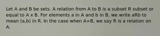 Let A and B be sets. A relation from A to B is a subset R subset or equal to A x B. For elements a in A and b in B, we write aRb to mean (a,b) in R. In the case when A=B, we say R is a relation on A.