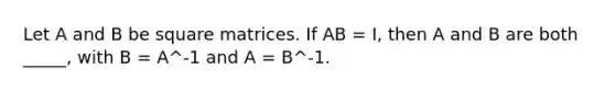 Let A and B be square matrices. If AB = I, then A and B are both _____, with B = A^-1 and A = B^-1.