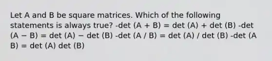 Let A and B be square matrices. Which of the following statements is always true? -det (A + B) = det (A) + det (B) -det (A − B) = det (A) − det (B) -det (A / B) = det (A) / det (B) -det (A B) = det (A) det (B)