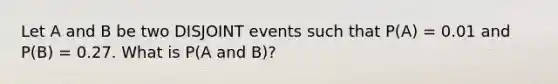 Let A and B be two DISJOINT events such that P(A) = 0.01 and P(B) = 0.27. What is P(A and B)?