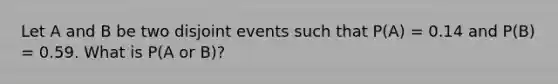 Let A and B be two disjoint events such that P(A) = 0.14 and P(B) = 0.59. What is P(A or B)?