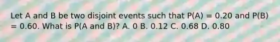 Let A and B be two disjoint events such that P(A) = 0.20 and P(B) = 0.60. What is P(A and B)? A. 0 B. 0.12 C. 0.68 D. 0.80