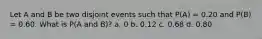 Let A and B be two disjoint events such that P(A) = 0.20 and P(B) = 0.60. What is P(A and B)? a. 0 b. 0.12 c. 0.68 d. 0.80