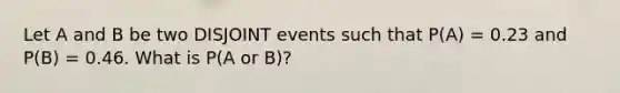 Let A and B be two DISJOINT events such that P(A) = 0.23 and P(B) = 0.46. What is P(A or B)?