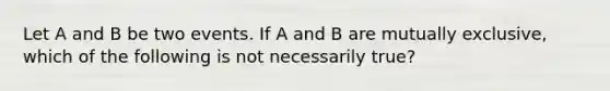 Let A and B be two events. If A and B are mutually exclusive, which of the following is not necessarily true?