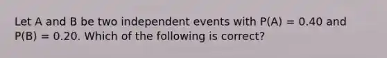 Let A and B be two independent events with P(A) = 0.40 and P(B) = 0.20. Which of the following is correct?