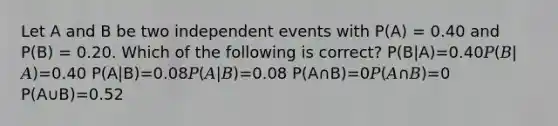 Let A and B be two independent events with P(A) = 0.40 and P(B) = 0.20. Which of the following is correct? P(B|A)=0.40𝑃(𝐵|𝐴)=0.40 P(A|B)=0.08𝑃(𝐴|𝐵)=0.08 P(A∩B)=0𝑃(𝐴∩𝐵)=0 P(A∪B)=0.52