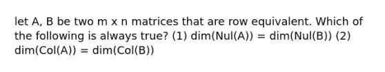 let A, B be two m x n matrices that are row equivalent. Which of the following is always true? (1) dim(Nul(A)) = dim(Nul(B)) (2) dim(Col(A)) = dim(Col(B))