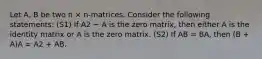 Let A, B be two n × n-matrices. Consider the following statements: (S1) If A2 − A is the zero matrix, then either A is the identity matrix or A is the zero matrix. (S2) If AB = BA, then (B + A)A = A2 + AB.