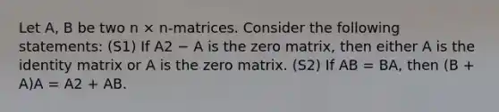 Let A, B be two n × n-matrices. Consider the following statements: (S1) If A2 − A is the zero matrix, then either A is the identity matrix or A is the zero matrix. (S2) If AB = BA, then (B + A)A = A2 + AB.