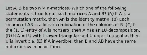 Let A, B be two n × n-matrices. Which one of the following statements is true for all such matrices A and B? (A) If A is a permutation matrix, then An is the identity matrix. (B) Each column of AB is a linear combination of the columns of B. (C) If the (1, 1)-entry of A is nonzero, then A has an LU-decomposition. (D) If A = LU with L lower triangular and U upper triangular, then U is invertible. (E) If A invertible, then B and AB have the same reduced row echelon form.