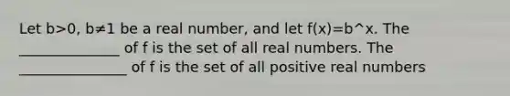 Let b>0, b≠1 be a real number, and let f(x)=b^x. The ______________ of f is the set of all real numbers. The _______________ of f is the set of all positive real numbers