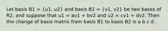 Let basis B1 = (u1, u2) and basis B2 = (v1, v2) be two bases of R2, and suppose that u1 = av1 + bv2 and u2 = cv1 + dv2. Then the change of basis matrix from basis B1 to basis B2 is a b c d .