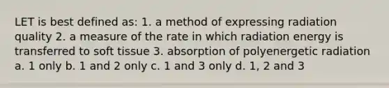 LET is best defined as: 1. a method of expressing radiation quality 2. a measure of the rate in which radiation energy is transferred to soft tissue 3. absorption of polyenergetic radiation a. 1 only b. 1 and 2 only c. 1 and 3 only d. 1, 2 and 3