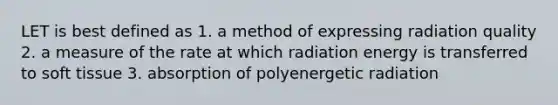 LET is best defined as 1. a method of expressing radiation quality 2. a measure of the rate at which radiation energy is transferred to soft tissue 3. absorption of polyenergetic radiation