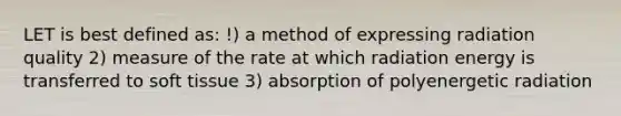 LET is best defined as: !) a method of expressing radiation quality 2) measure of the rate at which radiation energy is transferred to soft tissue 3) absorption of polyenergetic radiation