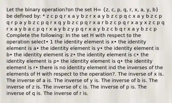 Let the binary operation?on the set H= (z, c, p, q, r, x, a, y, b) be defined by: * z c p q r x a y b z r x a y b z c p q c x a y b z c p q r p a y b z c p q r x q y b z c p q r x a r b z c p q r x a y x z c p q r x a y b a c p q r x a y b z y p q r x a y b z c b q r x a y b z c p Complete the following: In the set H with respect to the operation select• 1 the identity element is x• the identity element is a• the identity element is y• the identity element is b• the identity element is z• the identity element is c• the identity element is p• the identity element is q• the identity element is r• there is no identity element ind the inverses of the elements of H with respect to the operation?. The inverse of x is. The inverse of a is. The inverse of y is. The inverse of b is. The inverse of z is. The inverse of c is. The inverse of p is. The inverse of q is. The inverse of r is.