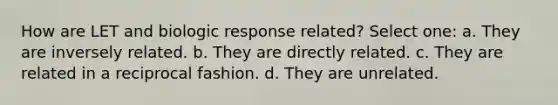 How are LET and biologic response related? Select one: a. They are inversely related. b. They are directly related. c. They are related in a reciprocal fashion. d. They are unrelated.