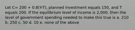 Let C= 200 + 0.8(Y-T), planned investment equals 150, and T equals 200. If the equilibrium level of income is 2,000, then the level of government spending needed to make this true is a. 210 b. 250 c. 50 d. 10 e. none of the above