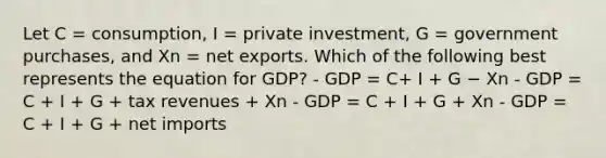 Let C = consumption, I = private investment, G = government purchases, and Xn = net exports. Which of the following best represents the equation for GDP? - GDP = C+ I + G − Xn - GDP = C + I + G + tax revenues + Xn - GDP = C + I + G + Xn - GDP = C + I + G + net imports