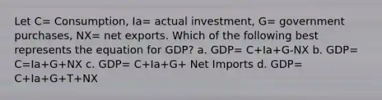 Let C= Consumption, Ia= actual investment, G= government purchases, NX= net exports. Which of the following best represents the equation for GDP? a. GDP= C+Ia+G-NX b. GDP= C=Ia+G+NX c. GDP= C+Ia+G+ Net Imports d. GDP= C+Ia+G+T+NX