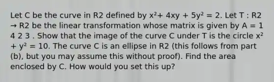 Let C be the curve in R2 defined by x²+ 4xy + 5y² = 2. Let T : R2 → R2 be the linear transformation whose matrix is given by A = 1 4 2 3 . Show that the image of the curve C under T is the circle x² + y² = 10. The curve C is an ellipse in R2 (this follows from part (b), but you may assume this without proof). Find the area enclosed by C. How would you set this up?