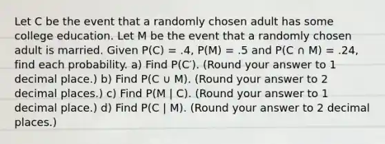 Let C be the event that a randomly chosen adult has some college education. Let M be the event that a randomly chosen adult is married. Given P(C) = .4, P(M) = .5 and P(C ∩ M) = .24, find each probability. a) Find P(C′). (Round your answer to 1 decimal place.) b) Find P(C ∪ M). (Round your answer to 2 decimal places.) c) Find P(M | C). (Round your answer to 1 decimal place.) d) Find P(C | M). (Round your answer to 2 decimal places.)