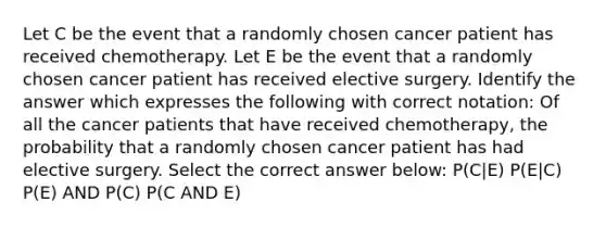 Let C be the event that a randomly chosen cancer patient has received chemotherapy. Let E be the event that a randomly chosen cancer patient has received elective surgery. Identify the answer which expresses the following with correct notation: Of all the cancer patients that have received chemotherapy, the probability that a randomly chosen cancer patient has had elective surgery. Select the correct answer below: P(C|E) P(E|C) P(E) AND P(C) P(C AND E)