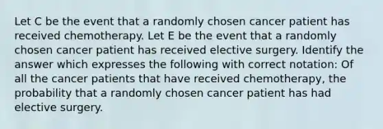 Let C be the event that a randomly chosen cancer patient has received chemotherapy. Let E be the event that a randomly chosen cancer patient has received elective surgery. Identify the answer which expresses the following with correct notation: Of all the cancer patients that have received chemotherapy, the probability that a randomly chosen cancer patient has had elective surgery.