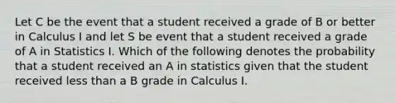 Let C be the event that a student received a grade of B or better in Calculus I and let S be event that a student received a grade of A in Statistics I. Which of the following denotes the probability that a student received an A in statistics given that the student received <a href='https://www.questionai.com/knowledge/k7BtlYpAMX-less-than' class='anchor-knowledge'>less than</a> a B grade in Calculus I.