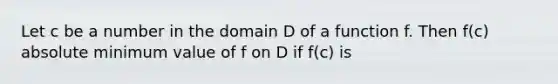 Let c be a number in the domain D of a function f. Then f(c) absolute minimum value of f on D if f(c) is