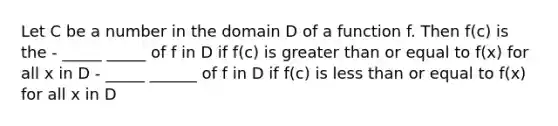 Let C be a number in the domain D of a function f. Then f(c) is the - _____ _____ of f in D if f(c) is greater than or equal to f(x) for all x in D - _____ ______ of f in D if f(c) is less than or equal to f(x) for all x in D