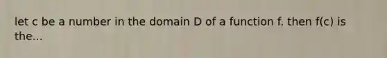 let c be a number in the domain D of a function f. then f(c) is the...