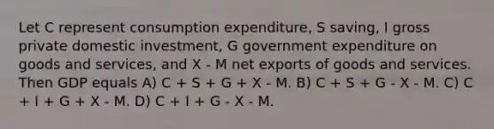 Let C represent consumption expenditure, S saving, I gross private domestic investment, G government expenditure on goods and services, and X - M net exports of goods and services. Then GDP equals A) C + S + G + X - M. B) C + S + G - X - M. C) C + I + G + X - M. D) C + I + G - X - M.