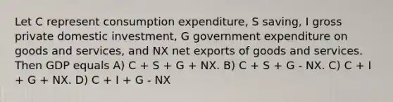 Let C represent consumption expenditure, S saving, I gross private domestic investment, G government expenditure on goods and services, and NX net exports of goods and services. Then GDP equals A) C + S + G + NX. B) C + S + G - NX. C) C + I + G + NX. D) C + I + G - NX