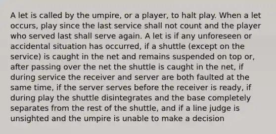 A let is called by the umpire, or a player, to halt play. When a let occurs, play since the last service shall not count and the player who served last shall serve again. A let is if any unforeseen or accidental situation has occurred, if a shuttle (except on the service) is caught in the net and remains suspended on top or, after passing over the net the shuttle is caught in the net, if during service the receiver and server are both faulted at the same time, if the server serves before the receiver is ready, if during play the shuttle disintegrates and the base completely separates from the rest of the shuttle, and if a line judge is unsighted and the umpire is unable to make a decision