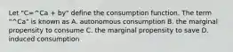 Let "C=^Ca + by" define the consumption function. The term "^Ca" is known as A. autonomous consumption B. the marginal propensity to consume C. the marginal propensity to save D. induced consumption