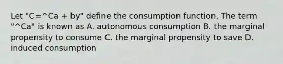 Let "C=^Ca + by" define the consumption function. The term "^Ca" is known as A. autonomous consumption B. the marginal propensity to consume C. the marginal propensity to save D. induced consumption