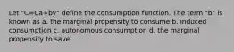 Let "C=Ca+by" define the consumption function. The term "b" is known as a. the marginal propensity to consume b. induced consumption c. autonomous consumption d. the marginal propensity to save