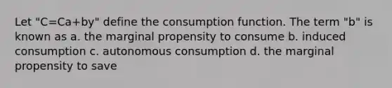 Let "C=Ca+by" define the consumption function. The term "b" is known as a. the marginal propensity to consume b. induced consumption c. autonomous consumption d. the marginal propensity to save