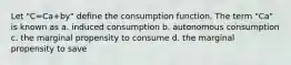 Let "C=Ca+by" define the consumption function. The term "Ca" is known as a. induced consumption b. autonomous consumption c. the marginal propensity to consume d. the marginal propensity to save