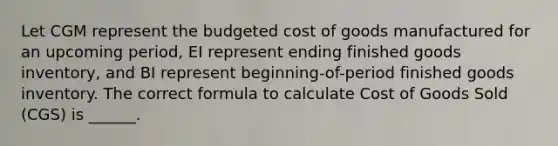 Let CGM represent the budgeted cost of goods manufactured for an upcoming period, EI represent ending finished goods inventory, and BI represent beginning-of-period finished goods inventory. The correct formula to calculate Cost of Goods Sold (CGS) is ______.