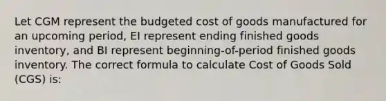 Let CGM represent the budgeted cost of goods manufactured for an upcoming period, EI represent ending finished goods inventory, and BI represent beginning-of-period finished goods inventory. The correct formula to calculate Cost of Goods Sold (CGS) is: