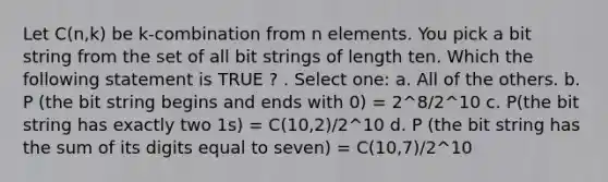 Let C(n,k) be k-combination from n elements. You pick a bit string from the set of all bit strings of length ten. Which the following statement is TRUE ? . Select one: a. All of the others. b. P (the bit string begins and ends with 0) = 2^8/2^10 c. P(the bit string has exactly two 1s) = C(10,2)/2^10 d. P (the bit string has the sum of its digits equal to seven) = C(10,7)/2^10