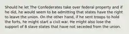 Should he let The Confederates take over federal property and if he did, he would seem to be admitting that states have the right to leave the union. On the other hand, if he sent troops to hold the forts, he might start a civil war. He might also lose the support of 8 slave states that have not seceded from the union.