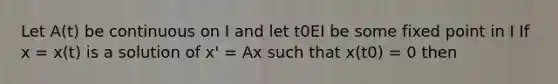 Let A(t) be continuous on I and let t0EI be some fixed point in I If x = x(t) is a solution of x' = Ax such that x(t0) = 0 then