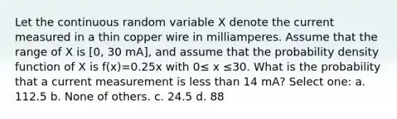 Let the continuous random variable X denote the current measured in a thin copper wire in milliamperes. Assume that the range of X is [0, 30 mA], and assume that the probability density function of X is f(x)=0.25x with 0≤ x ≤30. What is the probability that a current measurement is less than 14 mA? Select one: a. 112.5 b. None of others. c. 24.5 d. 88