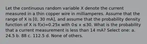 Let the continuous random variable X denote the current measured in a thin copper wire in milliamperes. Assume that the range of X is [0, 30 mA], and assume that the probability density function of X is f(x)=0.25x with 0≤ x ≤30. What is the probability that a current measurement is less than 14 mA? Select one: a. 24.5 b. 88 c. 112.5 d. None of others.