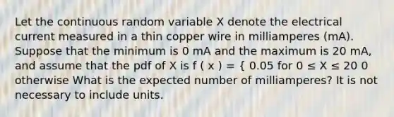 Let the continuous random variable X denote the electrical current measured in a thin copper wire in milliamperes (mA). Suppose that the minimum is 0 mA and the maximum is 20 mA, and assume that the pdf of X is f ( x ) = { 0.05 for 0 ≤ X ≤ 20 0 otherwise What is the expected number of milliamperes? It is not necessary to include units.