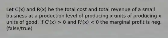 Let C(x) and R(x) be the total cost and total revenue of a small buisness at a production level of producing x units of producing x units of good. If C'(x) > 0 and R'(x) < 0 the marginal profit is neg. (false/true)